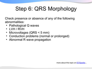 Step 6: QRS Morphology
Check presence or absence of any of the following
abnormalities:
 • Pathological Q waves
 • LVH / RVH
 • Microvoltages (QRS < 5 mm)
 • Conduction problems (normal or prolonged)
 • Abnormal R wave propagation




                                    more about this topic on ECGpedia...
 
