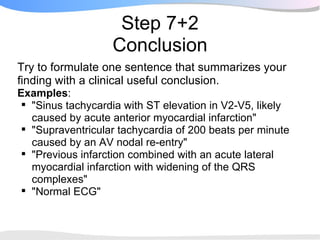Step 7+2
                   Conclusion
Try to formulate one sentence that summarizes your
finding with a clinical useful conclusion.
Examples:
 "Sinus tachycardia with ST elevation in V2-V5, likely
  caused by acute anterior myocardial infarction"
 "Supraventricular tachycardia of 200 beats per minute
  caused by an AV nodal re-entry"
 "Previous infarction combined with an acute lateral
  myocardial infarction with widening of the QRS
  complexes"
 "Normal ECG"
 