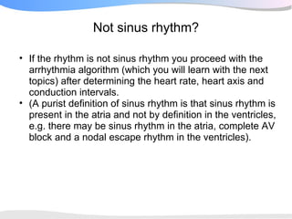 Not sinus rhythm?

• If the rhythm is not sinus rhythm you proceed with the
  arrhythmia algorithm (which you will learn with the next
  topics) after determining the heart rate, heart axis and
  conduction intervals.
• (A purist definition of sinus rhythm is that sinus rhythm is
  present in the atria and not by definition in the ventricles,
  e.g. there may be sinus rhythm in the atria, complete AV
  block and a nodal escape rhythm in the ventricles).
 