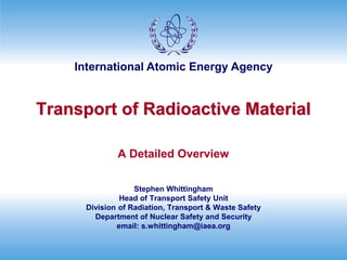 International Atomic Energy Agency
Transport of Radioactive Material
A Detailed Overview
Stephen Whittingham
Head of Transport Safety Unit
Division of Radiation, Transport & Waste Safety
Department of Nuclear Safety and Security
email: s.whittingham@iaea.org
 