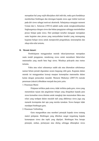 merupakan hal yang wajib dikerjakan oleh individu, maka guru hendaknya
memberikan bimbingan dan dorongan kepada siswa agar timbul motivasi
pada diri siswa sebagai motivasi ekstrinsik. Selanjutnya mengajar menurut
Usman dan L. Setiawan (1993:4) adalah usaha untuk mengkoordinasikan
lingkungannya dengan siswa dan bahan pangajaran sehingga menimbulkan
proses belajar pada siswa. Dari pendapat tersebut mengajar merupakan
suatu kegiatan atau proses yang menyediakan kondisi yang merangsang
kegiatan belajar siswa untuk memperoleh pengetahuan, keterampilan dan
sikap nilai-nilai tertentu.
B. Metode Inkuiri
Pembelajaran menggunakan metode inkuri/penemuan merupakan
suatu model pengajaran, mendorong siswa untuk memahami fakta/relasi
matematika yang masih baru bagi siswa. Misalnya pola-pola atau rumus
tertentu.
Fakta atau relasi sebenarnya sudah ada atau ditemukan sebelumnya
namun belum pernah digunakan secara langsung oleh guru. Kegiatan dalam
metode ini menggunakan konsep maupun ketrampilan matematika dalam
kaitan dengan pemecahan masalah. Menurut Muhsetyo (2007:35) metode
penemuan (inkuiri) dibedakan menjadi dua jenis yaitu:
1. Penemuan Murni
Pelajaran terfokus pada siswa, tidak terfokus pada guru, siswa yang
menentukan tujuan dan pngalaman belajar yang diinginkan kepada para
siswa kemudian siswa diminta untuk mangkaji dan menemukan fakta atau
relasi yang terdapat dalam masalah tadi yang ahkhirnya siswa juga yng
menarik kesimpulan dari apa yang mereka temukan. Siswa hamper tidak
mendapat bimbingan guru.
2. Penemuan Terbimbing
Guru mengarahkan atau memberi petunjuk kepada siswa tentang
materi pelajaran. Bimbingan yang diberkan sangat tergantung kepada
kemampuan siswa dan topik yang dipeljari. Bimbingan bisa berupa
petunjuk, arahan, pertanyaan atau dialog sehingga diharapkan siswa

 