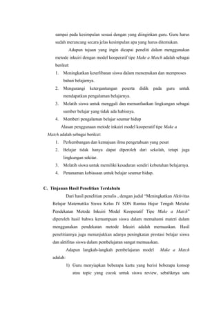 sampai pada kesimpulan sesuai dengan yang diinginkan guru. Guru harus
sudah merancang secara jelas kesimpulan apa yang harus ditemukan.
Adapun tujuan yang ingin dicapai peneliti dalam menggunakan
metode inkuiri dengan model kooperatif tipe Make a Match adalah sebagai
berikut:
1.

Meningkatkan keterlibatan siswa dalam menemukan dan memproses
bahan belajarnya.

2.

Mengurangi

ketergantungan

peserta

didik

pada

guru

untuk

mendapatkan pengalaman belajarnya.
3.

Melatih siswa untuk menggali dan memanfaatkan lingkungan sebagai
sumber belajar yang tidak ada habisnya.

4.

Memberi pengalaman belajar seumur hidup
Alasan penggunaan metode inkuiri model kooperatif tipe Make a

Match adalah sebagai berikut:
1.

Perkembangan dan kemajuan ilmu pengetahuan yang pesat

2.

Belajar tidak hanya dapat diperoleh dari sekolah, tetapi juga
lingkungan sekitar.

3.

Melatih siswa untuk memiliki kesadaran sendiri kebutuhan belajarnya.

4.

Penanaman kebiasaan untuk belajar seumur hidup.

C. Tinjauan Hasil Penelitian Terdahulu
Dari hasil penelitian penulis , dengan judul “Meningkatkan Aktivitas
Belajar Matematika Siswa Kelas IV SDN Rantau Bujur Tengah Melalui
Pendekatan Metode Inkuiri Model Kooperatif Tipe Make a Match”
diperoleh hasil bahwa kemampuan siswa dalam memahami materi dalam
menggunakan pendekatan metode Inkuiri adalah memuaskan. Hasil
penelitiannya juga menunjukkan adanya peningkatan prestasi belajar siswa
dan aktifitas siswa dalam pembelajaran sangat memuaskan.
Adapun langkah-langkah pembelajaran model

Make a Match

adalah:
1) Guru menyiapkan beberapa kartu yang berisi beberapa konsep
atau topic yang cocok untuk siswa review, sebaliknya satu

 