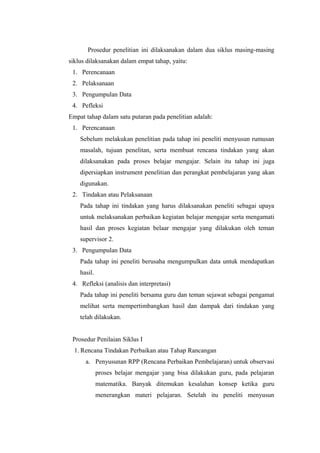 Prosedur penelitian ini dilaksanakan dalam dua siklus masing-masing
siklus dilaksanakan dalam empat tahap, yaitu:
1. Perencanaan
2. Pelaksanaan
3. Pengumpulan Data
4. Pefleksi
Empat tahap dalam satu putaran pada penelitian adalah:
1. Perencanaan
Sebelum melakukan penelitian pada tahap ini peneliti menyusun rumusan
masalah, tujuan penelitan, serta membuat rencana tindakan yang akan
dilaksanakan pada proses belajar mengajar. Selain itu tahap ini juga
dipersiapkan instrument penelitian dan perangkat pembelajaran yang akan
digunakan.
2. Tindakan atau Pelaksanaan
Pada tahap ini tindakan yang harus dilaksanakan peneliti sebagai upaya
untuk melaksanakan perbaikan kegiatan belajar mengajar serta mengamati
hasil dan proses kegiatan belaar mengajar yang dilakukan oleh teman
supervisor 2.
3. Pengumpulan Data
Pada tahap ini peneliti berusaha mengumpulkan data untuk mendapatkan
hasil.
4. Refleksi (analisis dan interpretasi)
Pada tahap ini peneliti bersama guru dan teman sejawat sebagai pengamat
melihat serta mempertimbangkan hasil dan dampak dari tindakan yang
telah dilakukan.
Prosedur Penilaian Siklus I
1. Rencana Tindakan Perbaikan atau Tahap Rancangan
a. Penyusunan RPP (Rencana Perbaikan Pembelajaran) untuk observasi
proses belajar mengajar yang bisa dilakukan guru, pada pelajaran
matematika. Banyak ditemukan kesalahan konsep ketika guru
menerangkan materi pelajaran. Setelah itu peneliti menyusun

 