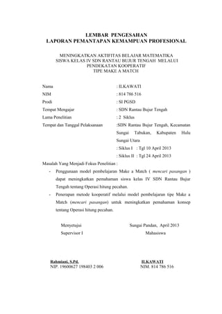 LEMBAR PENGESAHAN
LAPORAN PEMANTAPAN KEMAMPUAN PROFESIONAL
MENINGKATKAN AKTIFITAS BELAJAR MATEMATIKA
SISWA KELAS IV SDN RANTAU BUJUR TENGAH MELALUI
PENDEKATAN KOOPERATIF
TIPE MAKE A MATCH
Nama

: ILKAWATI

NIM

: 814 786 516

Prodi

: SI PGSD

Tempat Mengajar

: SDN Rantau Bujur Tengah

Lama Penelitian

: 2 Siklus

Tempat dan Tanggal Pelaksanaan

:SDN Rantau Bujur Tengah, Kecamatan
Sungai

Tabukan,

Kabupaten

Hulu

Sungai Utara
: Siklus I : Tgl 10 April 2013
: Siklus II : Tgl 24 April 2013
Masalah Yang Menjadi Fokus Penelitian :
-

Penggunaan model pembelajaran Make a Match ( mencari pasangan )
dapat meningkatkan pemahaman siswa kelas IV SDN Rantau Bujur
Tengah tentang Operasi hitung pecahan.

-

Penerapan metode kooperatif melalui model pembelajaran tipe Make a
Match (mencari pasangan) untuk meningkatkan pemahaman konsep
tentang Operasi hitung pecahan.
Menyetujui

Sungai Pandan, April 2013

Supervisor I

Mahasiswa

Rahmiani, S.Pd.

ILKAWATI

NIP. 19600627 198403 2 006

NIM. 814 786 516

 