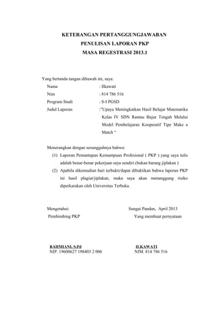 KETERANGAN PERTANGGUNGJAWABAN
PENULISAN LAPORAN PKP
MASA REGESTRASI 2013.1

Yang bertanda tangan dibawah ini, saya:
Nama

: Ilkawati

Nim

: 814 786 516

Program Studi

: S-I PGSD

Judul Laporan

:”Upaya Meningkatkan Hasil Belajar Matematika
Kelas IV SDN Rantau Bujur Tengah Melalui
Model Pembelajaran Kooperatif Tipe Make a
Match “

Menerangkan dengan sesungguhnya bahwa:
(1) Laporan Pemantapan Kemampuan Profesional ( PKP ) yang saya tulis
adalah benar-benar pekerjaan saya sendiri (bukan barang jiplakan )
(2) Apabila dikemudian hari terbukti/dapat dibuktikan bahwa laporan PKP
ini hasil plagiat/jiplakan, maka saya akan menanggung risiko
diperkarakan oleh Universitas Terbuka.

Mengetahui:
Pembimbing PKP

Sungai Pandan, April 2013
Yang membuat pernyataan

RAHMIANI, S.Pd

ILKAWATI

NIP. 19600627 198403 2 006

NIM. 814 786 516

 