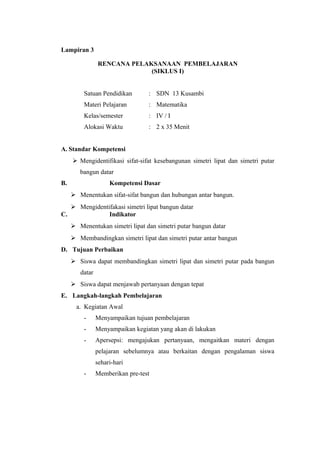 Lampiran 3
RENCANA PELAKSANAAN PEMBELAJARAN
(SIKLUS I)
Satuan Pendidikan

: SDN 13 Kusambi

Materi Pelajaran

: Matematika

Kelas/semester

: IV / I

Alokasi Waktu

: 2 x 35 Menit

A. Standar Kompetensi
 Mengidentifikasi sifat-sifat kesebangunan simetri lipat dan simetri putar
bangun datar
B.

Kompetensi Dasar
 Menentukan sifat-sifat bangun dan hubungan antar bangun.

C.

 Mengidentifakasi simetri lipat bangun datar
Indikator
 Menentukan simetri lipat dan simetri putar bangun datar
 Membandingkan simetri lipat dan simetri putar antar bangun

D. Tujuan Perbaikan
 Siswa dapat membandingkan simetri lipat dan simetri putar pada bangun
datar
 Siswa dapat menjawab pertanyaan dengan tepat
E. Langkah-langkah Pembelajaran
a. Kegiatan Awal
-

Menyampaikan tujuan pembelajaran

-

Menyampaikan kegiatan yang akan di lakukan

-

Apersepsi: mengajukan pertanyaan, mengaitkan materi dengan
pelajaran sebelumnya atau berkaitan dengan pengalaman siswa
sehari-hari

-

Memberikan pre-test

 