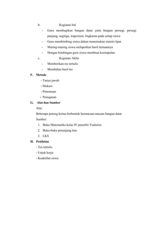 b.

Kegiatan Inti
-

Guru membagikan bangun datar yaitu bangun persegi, persegi
panjang, segitiga, trapezium, lingkaran pada setiap siswa

-

Guru membimbing siswa dalam menemukan simetri lipat

-

Masing-masing siswa melaporkan hasil temuannya

-

Dengan bimbingan guru siswa membuat kesimpulan

c.

Kegiatan Akhir
-

Memberikan tes tertulis

-

Membahas hasil tes

F. Metode
- Tanya jawab
- Diskusi
- Penemuan
- Penugasan
G.

Alat dan Sumber
Alat:
Beberapa potong kertas berbentuk bermacam-macam bangun datar
Sumber:
1. Buku Matematika kelas IV penerbit Yudistira
2. Buku-buku penunjang lain
3. LKS

H. Penilaian
- Tes tertulis
- Unjuk kerja
- Keaktifan siswa

 