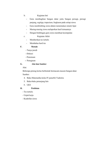 b.

Kegiatan Inti
-

Guru membagikan bangun datar yaitu bangun persegi, persegi
panjang, segitiga, trapezium, lingkaran pada setiap siswa

-

Guru membimbing siswa dalam menemukan simetri lipat

-

Masing-masing siswa melaporkan hasil temuannya

-

Dengan bimbingan guru siswa membuat kesimpulan

c.

Kegiatan Akhir
-

Memberikan tes tertulis

-

Membahas hasil tes

F.

Metode
- Tanya jawab
- Diskusi
- Penemuan
- Penugasan

G.

Alat dan Sumber
Alat:
Beberapa potong kertas berbentuk bermacam-macam bangun datar
Sumber:
4. Buku Matematika kelas IV penerbit Yudistira
5. Buku-buku penunjang lain
6. LKS

H.

Penilaian
- Tes tertulis
- Unjuk kerja
- Keaktifan siswa

 