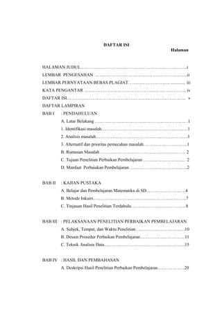 DAFTAR ISI
Halaman

HALAMAN JUDUL……………………………………………………………...i
LEMBAR PENGESAHAN ………………………………... …………………..ii
LEMBAR PERNYATAAN BEBAS PLAGIAT………………………. ............. iii
KATA PENGANTAR …………………………………………………………... iv
DAFTAR ISI…………………………………………………………………….. v
DAFTAR LAMPIRAN
BAB I

: PENDAHULUAN
A. Latar Belakang ……………………………………………………. .1
1. Identifikasi masalah………………………………………………….1
2. Analisis masalah……………………………………………………..1
3. Alternatif dan prioritas pemecahan masalah………………………...1
B. Rumusan Masalah ………………………………………………… 2
C. Tujuan Penelitian Perbaikan Pembelajaran ………………………. 2
D. Manfaat Perbaiakan Pembelajaran ………………………………...2

BAB II

: KAJIAN PUSTAKA
A. Belajar dan Pembelajaran Matematika di SD.………………….….4
B. Metode Inkuiri……………………………………………………...7
C. Tinjauan Hasil Penelitian Terdahulu……………….………………8

BAB III : PELAKSANAAN PENELITIAN PERBAIKAN PEMBELAJARAN
A. Subjek, Tempat, dan Waktu Penelitian……………………………10
B. Desain Prosedur Perbaikan Pembelajaran…………………………11
C. Teknik Analisis Data………………………………………………15
BAB IV : HASIL DAN PEMBAHASAN
A. Deskripsi Hasil Penelitian Perbaikan Pembelajaran………………20

 