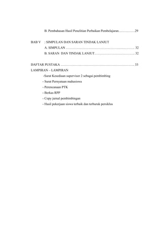B. Pembahasan Hasil Penelitian Perbaikan Pembelajaran……………29
BAB V

: SIMPULAN DAN SARAN TINDAK LANJUT
A. SIMPULAN ……………………………………………………… 32
B. SARAN DAN TINDAK LANJUT………………………………. 32

DAFTAR PUSTAKA ………………………………………………………….. 33
LAMPIRAN – LAMPIRAN
-Surat Kesediaan supervisor 2 sebagai pembimbing
- Surat Pernyataan mahasiswa
- Perencanaan PTK
- Berkas RPP
- Copy jurnal pembimbingan
- Hasil pekerjaan siswa terbaik dan terburuk persiklus

 