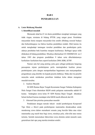 BAB I
PENDAHULUAN

A. Latar Belakang Masalah
1. Identifikasi masalah
Memasuki abad ke-21 ini dunia pendidikan menghapi tantangan yang
tidak ringan, terutama di bidang IPTEK yang sangat pesat. Perubahan
masyarakat dunia maupun masyarakat kita sendiri dibidang sosssial budaya
dan berkembangnya isu bahwa kualitas pendidikan rendah. Oleh karena itu
untuk menghadapi tantangan tersebut pendidkan dan pembelajara perlu
adanya perubahan baik kuantitas maupun kualitasnya. Berbagai upaya telah
dilakukan di bidang pendidikan. Misalnya dikeluarkan UU SISDIKNAS no 2
tahun 1985 dan program pendidikan 9 tahun serta diberlakukannya
kurikulum- kurikulum baru seperti kurikulum 2004, KBK, KTSP.
Namun satu hal yang penting yaitu guru sebagai pelaksana langsung
pencapaian tujuan pembelajaran perlu meningkatkan kualitas proses
pembelajaran yaitu dengan memperhatikan bagaimana cara menyampaikan
pengetahuan yang dimiliki itu kepada peserta didiknya. Maka dari itu peneliti
mencoba untuk melakukan penelitian tindakan kelas dalam mengatasi
masalah tersebut.
2. Analisis Masalah
Di SDN Rantau Bujur Tengah Kecamatan Sungai Tabukan Kabupaten
Hulu Sungai Utara ditentukan KKM untuk pelajaran matematika adalah 65
keatas. Sedangkan siswa kelas IV SDN Rantau Bujur Tengah dikatakan
belum berhasil karena mendapat nilai KKM masih dibawah dari 60.
3. Alternatif dan prioritas pemecahan masalah
Pendekatan dengan metode inkuiri model pembelajaran Kooperatif
Tipe Make a Match pada pembelajaran matematika dimaksudkan untuk
mendorong siswa dalam memahami sesuatu yang bersifat fakta atau relasi
matematika yng masih baru bagi siswa, misalnya pola, sifat-sifat atau rumus
tertentu. Setelah menemukan fakta/relasi siswa diminta untuk menarik suatu
generalisasi dari apa yang mereka temukan sendiri.

 