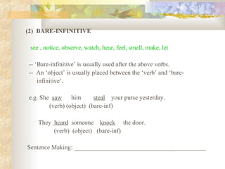 (2) BARE-INFINITIVE
see , notice, observe, watch, hear, feel, smell, make, let
-- ‘Bare-infinitive’ is usually used after the above verbs.
-- An ‘object’ is usually placed between the ‘verb’ and ‘bare-
infinitive’.
e.g. She saw him steal your purse yesterday.
(verb) (object) (bare-inf)
They heard someone knock the door.
(verb) (object) (bare-inf)
Sentence Making: ___________________________________________
 