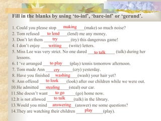 Fill in the blanks by using ‘to-inf’, ‘bare-inf’ or ‘gerund’.
1. Could you please stop ____________(make) so much noise?
2. Tom refused ____________(lend) me any money.
3. Don’t let them ____________(try) this dangerous game!
4. I don’t enjoy ____________ (write) letters.
5. Miss Lee was very strict. No one dared ____________ (talk) during her
lessons.
6. I ‘ve arranged ____________(play) tennis tomorrow afternoon.
7. Tom made Ann ____________(cry) yesterday.
8. Have you finished ____________(wash) your hair yet?
9. Ann offered ____________(look) after our children while we were out.
10.He admitted _____________(steal) our car.
11.She doesn’t want ____________(go) home now.
12.It is not allowed ____________(talk) in the library.
13.Would you mind ____________(answer) me some questions?
14.They are watching their children ____________(play).
making
to lend
try
writing
to talk
to play
cry
washing
to look
stealing
to go
to talk
answering
play
 