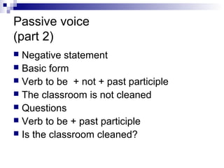 Passive voice
(part 2)
 Negative statement
 Basic form
 Verb to be + not + past participle
 The classroom is not cleaned
 Questions
 Verb to be + past participle
 Is the classroom cleaned?
 