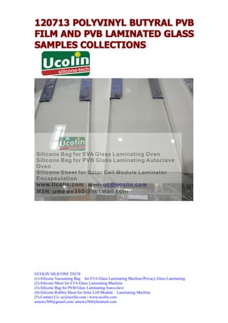 120713 POLYVINYL BUTYRAL PVB
FILM AND PVB LAMINATED GLASS
SAMPLES COLLECTIONS




UCOLIN SILICONE TECH
(1)-Silicone Vacuuming Bag for EVA Glass Laminating Machine/Privacy Glass Laminating
(2)-Silicone Sheet for EVA Glass Laminating Machine
(3)-Silicone Bag for PVB Glass Laminating Auto-clave
(4)-Silicone Rubber Sheet for Solar Cell Module Laminating Machine
(5)-Contact Us: uc@ucolin.com / www.ucolin.com
umewe360@gmail.com/ umewe360@hotmail.com
 