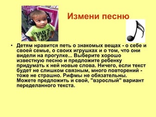 Измени песню
• Детям нравится петь о знакомых вещах - о себе и
своей семье, о своих игрушках и о том, что они
видели на прогулке... Выберите хорошо
известную песню и предложите ребенку
придумать к ней новые слова. Ничего, если текст
будет не слишком связным, много повторений -
тоже не страшно. Рифмы не обязательны.
Можете предложить и свой, "взрослый" вариант
переделанного текста.
 