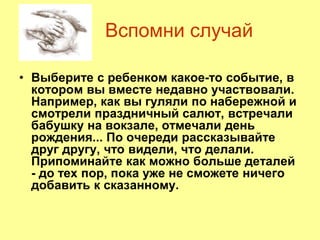 Вспомни случай
• Выберите с ребенком какое-то событие, в
котором вы вместе недавно участвовали.
Например, как вы гуляли по набережной и
смотрели праздничный салют, встречали
бабушку на вокзале, отмечали день
рождения... По очереди рассказывайте
друг другу, что видели, что делали.
Припоминайте как можно больше деталей
- до тех пор, пока уже не сможете ничего
добавить к сказанному.
 