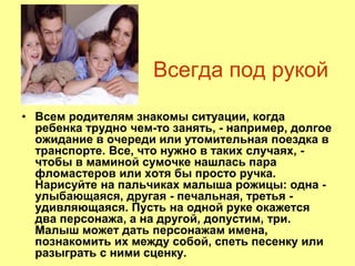 Всегда под рукой
• Всем родителям знакомы ситуации, когда
ребенка трудно чем-то занять, - например, долгое
ожидание в очереди или утомительная поездка в
транспорте. Все, что нужно в таких случаях, -
чтобы в маминой сумочке нашлась пара
фломастеров или хотя бы просто ручка.
Нарисуйте на пальчиках малыша рожицы: одна -
улыбающаяся, другая - печальная, третья -
удивляющаяся. Пусть на одной руке окажется
два персонажа, а на другой, допустим, три.
Малыш может дать персонажам имена,
познакомить их между собой, спеть песенку или
разыграть с ними сценку.
 
