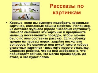 Рассказы по
картинкам
• Хорошо, если вы сможете подобрать несколько
картинок, связанных общим сюжетом. Например,
из детского журнала (вроде "Веселых картинок").
Сначала смешайте эти картинки и предложите
малышу восстановить порядок, чтобы можно
было по ним составить рассказ. Если ребенку
трудно на первых порах, задайте несколько
вопросов. Не окажется под рукой такого набора
сюжетных картинок - возьмите просто открытку.
Спросите ребенка, что на ней изображено, что
происходит сейчас, что могло происходить до
этого, а что будет потом.
 