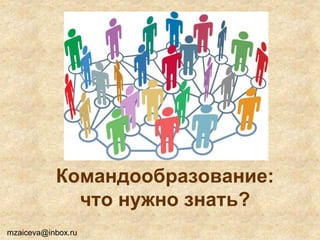 Командообразование:
что нужно знать?
mzaiceva@inbox.ru
 