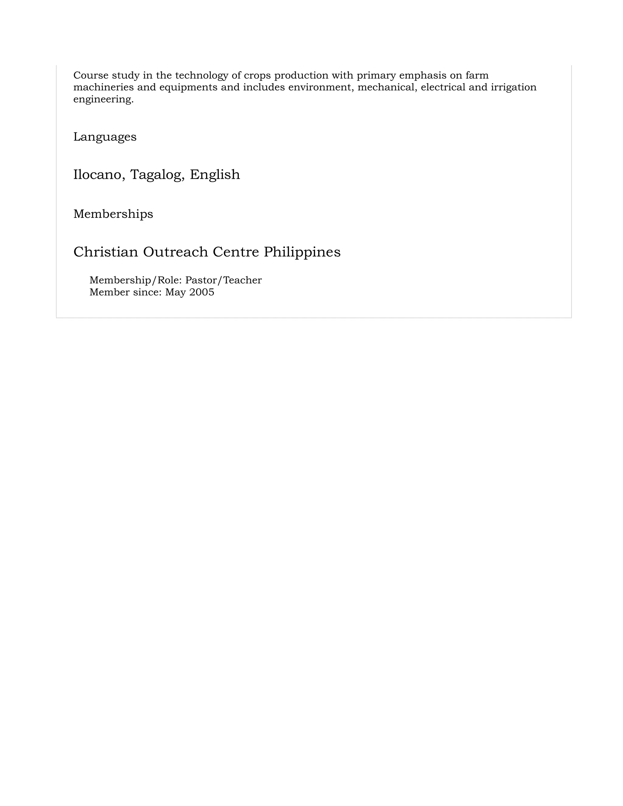 Course study in the technology of crops production with primary emphasis on farm
machineries and equipments and includes environment, mechanical, electrical and irrigation
engineering.
Languages
Ilocano, Tagalog, English
Memberships
Christian Outreach Centre Philippines
Membership/Role: Pastor/Teacher
Member since: May 2005
 