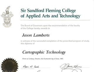 Sir Sandford Flemitg College
of Applied Arts and Technology
The Board of Governors upon the recommendation of the faculty
of the College hereby awards to
Iason Larnberts
in witness of the successful completion of the prescribed program of study,
this diploma of
Cartographic Technologt
Given at Lindsay, Ontario, this fourteenth day of June, t997.
@R6a/Chair, Board of Governors
 