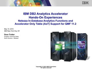 Copyright © 2015 IBM Corporation
All rights reserved
IBM DB2 Analytics Accelerator
Hands-On Experiences
Netezza In-Database Analytics Functions and
Accelerator Only Table (AoT) Support for QMF 11.2
May 10, 2016
IBM New York City, NY
Dave Trotter
Analytics Technical Sales
North America – Midwest
 