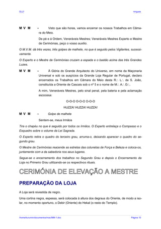 GLLP / GLRP R∴ L∴ Mestre Afonso Domingues
M V M - Visto que são horas, vamos encerrar os nossos Trabalhos em Câma-
ra do Meio.
De pé e à Ordem, Veneráveis Mestres; Veneráveis Mestres Experto e Mestre
de Cerimónias, peço o vosso auxilio.
O M.V.M. dá três vezes, três golpes de malhete, no que é seguido pelos Vigilantes, sucessi-
vamente.
O Experto e o Mestre de Cerimónias cruzam a espada e o bastão acima das três Grandes
Luzes.
M V M - À Glória do Grande Arquitecto do Universo, em nome da Maçonaria
Universal e sob os auspícios da Grande Loja Regular de Portugal, declaro
encerrados os Trabalhos em Câmara do Meio desta R L de S. João,
∴ ∴
constituída a Oriente de Cascais sob o nº 5 e o nome de M A D .
∴ ∴ ∴
A mim, Veneráveis Mestres, pelo sinal penal, pela bateria e pela aclamação
escocesa:
O-O-O O-O-O O-O-O
HUZZA! HUZZA! HUZZA!
M V M - Golpe de malhete
Sentem-se, meus Irmãos
Tira o chapéu no que é seguido por todos os Irmãos. O Experto entrelaça o Compasso e o
Esquadro sobre o volume da Lei Sagrada.
O Experto retira o quadro do terceiro grau, arruma-o, deixando aparecer o quadro do se-
gundo grau.
O Mestre de Cerimónias reacende as estrelas das colunetas de Força e Beleza e coloca-os,
juntamente com a da sabedoria nos seus lugares.
Segue-se o encerramento dos trabalhos no Segundo Grau e depois o Encerramento da
Loja no Primeiro Grau utilizando-se os respectivos rituais.
CERIMÓNIA DE ELEVAÇÃO A MESTRE
PREPARAÇÃO DA LOJA
A Loja será revestida de negro.
Uma cortina negra, espessa, será colocada à altura dos degraus do Oriente, de modo a iso-
lar, no momento oportuno, o Debir (Oriente) do Hekal (o resto do Templo).
/home/kurumin/documentos/mac/MM-1.doc Página 10
 