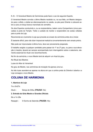 GLLP / GLRP R∴ L∴ Mestre Afonso Domingues
N. B. - O Venerável Mestre de Cerimónias pode fazer a vez de segundo Experto.
O Venerável Mestre convida o último Mestre recebido ou, na sua falta, um Mestre designa-
do para o efeito, a deitar-se silenciosamente no caixão, os pés para Oriente e colocará so-
bre a cara um lenço branco manchado de vermelho.
Os dois Expertos conduzindo o, ou os recipiendários, batem como Companheiro (cinco pan-
cadas) à porta do Templo. Terão o cuidado de manter o recipiendário de costas voltadas
para a porta da Loja.
Recomenda-se vivamente à Loja que proceda ao ensaio da cerimónia antes de a iniciar.
É bastante difícil, para não dizer impossível realizá-la convenientemente sem ensaio prévio.
Não pode ser improvisada à última hora, deve ser previamente preparada.
O trabalho exigido a qualquer candidato para passar do 1º ao 2º grau, ou para a sua eleva-
ção à mestria, deverá ser sempre acompanhado dum interrogatório sobre o catecismo, ele-
mento essencial do ritual e do reconhecimento.
No fim da cerimónia, o novo Mestre terá de adquirir um ritual do grau.
No Ritual dos Mestres
Luzes do Altar do Venerável
No grau de Mestre, nas cerimónias de iniciação há apenas uma luz.
As três luzes acendem-se apenas na altura em que a cortina preta do Oriente é aberta e a
Loja consagra o novo Mestre.
COLUNA DE HARMONIA
1. Abertura da Loja
7s a 3m27s
Gluck - Dança de Orfeu (PAUSA 10s)
2. Entrada do Grão Mestre e Grandes Oficiais
l0s a 1m 28s
Respighi - O Sonho de Salomão (PAUSA 10s)
/home/kurumin/documentos/mac/MM-1.doc Página 12
 