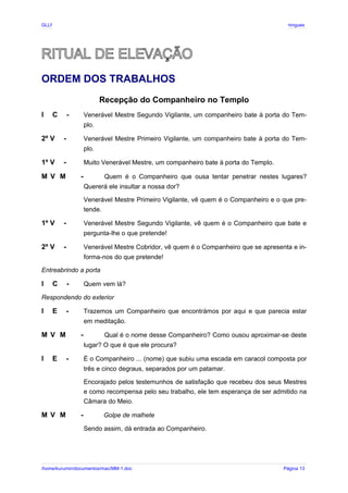 GLLP / GLRP R∴ L∴ Mestre Afonso Domingues
RITUAL DE ELEVAÇÃO
ORDEM DOS TRABALHOS
Recepção do Companheiro no Templo
I C - Venerável Mestre Segundo Vigilante, um companheiro bate à porta do Tem-
plo.
2º V - Venerável Mestre Primeiro Vigilante, um companheiro bate à porta do Tem-
plo.
1º V - Muito Venerável Mestre, um companheiro bate à porta do Templo.
M V M - Quem é o Companheiro que ousa tentar penetrar nestes lugares?
Quererá ele insultar a nossa dor?
Venerável Mestre Primeiro Vigilante, vê quem é o Companheiro e o que pre-
tende.
1º V - Venerável Mestre Segundo Vigilante, vê quem é o Companheiro que bate e
pergunta-lhe o que pretende!
2º V - Venerável Mestre Cobridor, vê quem é o Companheiro que se apresenta e in-
forma-nos do que pretende!
Entreabrindo a porta
I C - Quem vem lá?
Respondendo do exterior
I E - Trazemos um Companheiro que encontrámos por aqui e que parecia estar
em meditação.
M V M - Qual é o nome desse Companheiro? Como ousou aproximar-se deste
lugar? O que é que ele procura?
I E - É o Companheiro ... (nome) que subiu uma escada em caracol composta por
três e cinco degraus, separados por um patamar.
Encorajado pelos testemunhos de satisfação que recebeu dos seus Mestres
e como recompensa pelo seu trabalho, ele tem esperança de ser admitido na
Câmara do Meio.
M V M - Golpe de malhete
Sendo assim, dá entrada ao Companheiro.
/home/kurumin/documentos/mac/MM-1.doc Página 13
 
