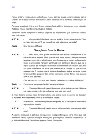 GLLP / GLRP R∴ L∴ Mestre Afonso Domingues
Faz-se entrar o recipiendário, andando aos recuos com as costas sempre voltadas para o
Oriente. Ele é retido entre as duas colunas pelos Expertos que o manterão cada um por um
braço.
Fecha-se a porta da Loja e tudo fica no mais profundo silêncio durante um longo intervalo.
Todos os Irmãos estarão numa atitude de tristeza.
Venerável Mestre rompendo o silêncio dirige-se ao recipiendário que continuará voltado
para o Ocidente
M V M - Companheiro! Meditaste bem na audácia do teu procedimento? Tens
as mãos bem puras? A tua consciência está totalmente tranquila?
Recip - Sim, Venerável Mestre.
Elevação ao Grau de Mestre
M V M - Meu Irmão, uma grande calamidade caiu sobre a maçonaria e é por
culpa dos seus próprios filhos que ela está neste estado. São precisamente
aqueles a quem ela prodigalizou os seus favores que a traíram indignamente.
Serás tu um desses ingratos? Continuas bem ciente dos deveres que ela te
impôs quando da iniciação e cumpriste-os fielmente? Sê sincero! Será me-
lhor para ti confessar os erros que lamentaremos contigo, do que procurar
enganar-nos! A verdade, que é sempre descoberta, poderá vir ao de cima e
teríamos então, que punir dois crimes ao mesmo tempo. Toma, pois, cuidado
com as tuas palavras!
Crês ter cumprido todos os teus deveres de homem honrado e de Maçon?
Recip - Esforcei-me sempre em fazê-lo, Venerável Mestre.
M V M - Venerável Mestre Experto! Revista as mãos do Companheiro! Mostra-
me o seu avental, a fim de verificar se tudo está bem puro!
O Irmão Experto toma as mãos do recipiendário, uma após a outra, e examina-as. Desaper-
ta o avental do Companheiro e leva-o ao Venerável Mestre.
I E - As mãos do Companheiro parecem-me puras. Eis o seu avental no qual não
vejo qualquer mancha.
M V M - Venerável Mestre Experto! Manda o Companheiro virar-se para o Ori-
ente!
A ordem é executada e, pela sua nova posição, o recipiendário pode ver o Irmão que está
deitado no caixão. Aguarda-se algum tempo para que ele possa observar o aspecto da Lo-
ja. O Irmão Mestre de Cerimónias apaga a Estrela Flamejante.
/home/kurumin/documentos/mac/MM-1.doc Página 14
 