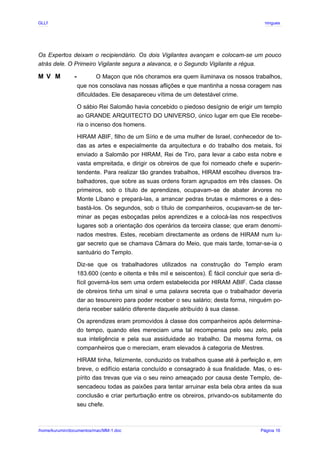 GLLP / GLRP R∴ L∴ Mestre Afonso Domingues
Os Expertos deixam o recipiendário. Os dois Vigilantes avançam e colocam-se um pouco
atrás dele. O Primeiro Vigilante segura a alavanca, e o Segundo Vigilante a régua.
M V M - O Maçon que nós choramos era quem iluminava os nossos trabalhos,
que nos consolava nas nossas aflições e que mantinha a nossa coragem nas
dificuldades. Ele desapareceu vítima de um detestável crime.
O sábio Rei Salomão havia concebido o piedoso desígnio de erigir um templo
ao GRANDE ARQUITECTO DO UNIVERSO, único lugar em que Ele recebe-
ria o incenso dos homens.
HIRAM ABIF, filho de um Sírio e de uma mulher de Israel, conhecedor de to-
das as artes e especialmente da arquitectura e do trabalho dos metais, foi
enviado a Salomão por HIRAM, Rei de Tiro, para levar a cabo esta nobre e
vasta empreitada, e dirigir os obreiros de que foi nomeado chefe e superin-
tendente. Para realizar tão grandes trabalhos, HIRAM escolheu diversos tra-
balhadores, que sobre as suas ordens foram agrupados em três classes. Os
primeiros, sob o título de aprendizes, ocupavam-se de abater árvores no
Monte Líbano e prepará-las, a arrancar pedras brutas e mármores e a des-
bastá-los. Os segundos, sob o título de companheiros, ocupavam-se de ter-
minar as peças esboçadas pelos aprendizes e a colocá-las nos respectivos
lugares sob a orientação dos operários da terceira classe; que eram denomi-
nados mestres. Estes, recebiam directamente as ordens de HIRAM num lu-
gar secreto que se chamava Câmara do Meio, que mais tarde, tornar-se-ia o
santuário do Templo.
Diz-se que os trabalhadores utilizados na construção do Templo eram
183.600 (cento e oitenta e três mil e seiscentos). É fácil concluir que seria di-
fícil governá-los sem uma ordem estabelecida por HIRAM ABIF. Cada classe
de obreiros tinha um sinal e uma palavra secreta que o trabalhador deveria
dar ao tesoureiro para poder receber o seu salário; desta forma, ninguém po-
deria receber salário diferente daquele atribuído à sua classe.
Os aprendizes eram promovidos à classe dos companheiros após determina-
do tempo, quando eles mereciam uma tal recompensa pelo seu zelo, pela
sua inteligência e pela sua assiduidade ao trabalho. Da mesma forma, os
companheiros que o mereciam, eram elevados à categoria de Mestres.
HIRAM tinha, felizmente, conduzido os trabalhos quase até à perfeição e, em
breve, o edifício estaria concluído e consagrado à sua finalidade. Mas, o es-
pírito das trevas que via o seu reino ameaçado por causa deste Templo, de-
sencadeou todas as paixões para tentar arruinar esta bela obra antes da sua
conclusão e criar perturbação entre os obreiros, privando-os subitamente do
seu chefe.
/home/kurumin/documentos/mac/MM-1.doc Página 16
 