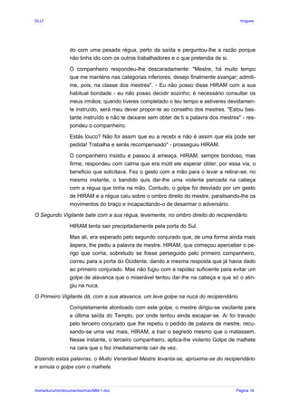 GLLP / GLRP R∴ L∴ Mestre Afonso Domingues
do com uma pesada régua, perto da saída e perguntou-lhe a razão porque
não tinha ido com os outros trabalhadores e o que pretendia de si.
O companheiro respondeu-lhe descaradamente: "Mestre, há muito tempo
que me manténs nas categorias inferiores; desejo finalmente avançar; admiti-
me, pois, na classe dos mestres". - Eu não posso disse HIRAM com a sua
habitual bondade - eu não posso decidir sozinho; é necessário consultar os
meus irmãos; quando tiveres completado o teu tempo e estiveres devidamen-
te instruído, será meu dever propor-te ao conselho dos mestres. "Estou bas-
tante instruído e não te deixarei sem obter de ti a palavra dos mestres" - res-
pondeu o companheiro.
Estás louco? Não foi assim que eu a recebi e não é assim que ela pode ser
pedida! Trabalha e serás recompensado" - prosseguiu HIRAM.
O companheiro insistiu e passou à ameaça. HIRAM, sempre bondoso, mas
firme, respondeu com calma que era inútil ele esperar obter, por essa via, o
beneficio que solicitava. Fez o gesto com a mão para o levar a retirar-se; no
mesmo instante, o bandido quis dar-lhe uma violenta pancada na cabeça
com a régua que tinha na mão. Contudo, o golpe foi desviado por um gesto
de HIRAM e a régua caiu sobre o ombro direito do mestre, paralisando-lhe os
movimentos do braço e incapacitando-o de desarmar o adversário.
O Segundo Vigilante bate com a sua régua, levemente, no ombro direito do recipiendário.
HIRAM tenta sair precipitadamente pela porta do Sul.
Mas ali, era esperado pelo segundo conjurado que, de uma forma ainda mais
áspera, lhe pediu a palavra de mestre. HIRAM, que começou aperceber o pe-
rigo que corria, sobretudo se fosse perseguido pelo primeiro companheiro,
correu para a porta do Ocidente, dando a mesma resposta que já havia dado
ao primeiro conjurado. Mas não fugiu com a rapidez suficiente para evitar um
golpe de alavanca que o miserável tentou dar-lhe na cabeça e que só o atin-
giu na nuca.
O Primeiro Vigilante dá, com a sua alavanca, um leve golpe na nuca do recipiendário.
Completamente atordoado com este golpe, o mestre dirigiu-se vacilante para
a última saída do Templo, por onde tentou ainda escapar-se. Aí foi travado
pelo terceiro conjurado que lhe repetiu o pedido de palavra de mestre, recu-
sando-se uma vez mais, HIRAM, a trair o segredo mesmo que o matassem.
Nesse instante, o terceiro companheiro, aplica-lhe violento Golpe de malhete
na cara que o fez imediatamente cair de vez.
Dizendo estas palavras, o Muito Venerável Mestre levanta-se, aproxima-se do recipiendário
e simula o golpe com o malhete.
/home/kurumin/documentos/mac/MM-1.doc Página 18
 