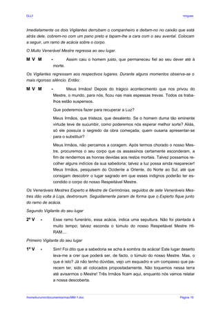 GLLP / GLRP R∴ L∴ Mestre Afonso Domingues
Imediatamente os dois Vigilantes derrubam o companheiro e deitam-no no caixão que está
atrás dele, cobrem-no com um pano preto e tapam-lhe a cara com o seu avental. Colocam
a seguir, um ramo de acácia sobre o corpo.
O Muito Venerável Mestre regressa ao seu lugar.
M V M - Assim caiu o homem justo, que permaneceu fiel ao seu dever até à
morte.
Os Vigilantes regressam aos respectivos lugares. Durante alguns momentos observa-se o
mais rigoroso silêncio. Então:
M V M - Meus Irmãos! Depois do trágico acontecimento que nos privou do
Mestre, o mundo, para nós, ficou nas mais espessas trevas. Todos os traba-
lhos estão suspensos.
Que poderemos fazer para recuperar a Luz?
Meus Irmãos, que tristeza, que desalento. Se o homem duma tão eminente
virtude teve de sucumbir, como poderemos nós esperar melhor sorte? Aliás,
só ele possuía o segredo da obra começada; quem ousaria apresentar-se
para o substituir?
Meus Irmãos, não percamos a coragem. Após termos chorado o nosso Mes-
tre, procuremos o seu corpo que os assassinos certamente esconderam, a
fim de rendermos as honras devidas aos restos mortais. Talvez possamos re-
colher alguns indícios da sua sabedoria; talvez a luz possa ainda reaparecer!
Meus Irmãos, pesquisem do Ocidente a Oriente, do Norte ao Sul, até que
consigam descobrir o lugar sagrado em que esses indignos poderão ter es-
condido o corpo do nosso Respeitável Mestre.
Os Veneráveis Mestres Experto e Mestre de Cerimónias, seguidos de sete Veneráveis Mes-
tres dão volta à Loja, dextrorsum. Seguidamente param de forma que o Experto fique junto
do ramo de acácia.
Segundo Vigilante do seu lugar
2º V - Esse ramo funerário, essa acácia, indica uma sepultura. Não foi plantada à
muito tempo; talvez esconda o túmulo do nosso Respeitável Mestre HI-
RAM....
Primeiro Vigilante do seu lugar
1º V - Sim! Foi dito que a sabedoria se acha à sombra da acácia! Este lugar deserto
leva-me a crer que poderá ser, de facto, o túmulo do nosso Mestre. Mas, o
que é isto? Já não tenho dúvidas, vejo um esquadro e um compasso que pa-
recem ter, sido ali colocados propositadamente. Não toquemos nessa terra
até avisarmos o Mestre! Três Irmãos ficam aqui, enquanto nós vamos relatar
a nossa descoberta.
/home/kurumin/documentos/mac/MM-1.doc Página 19
 
