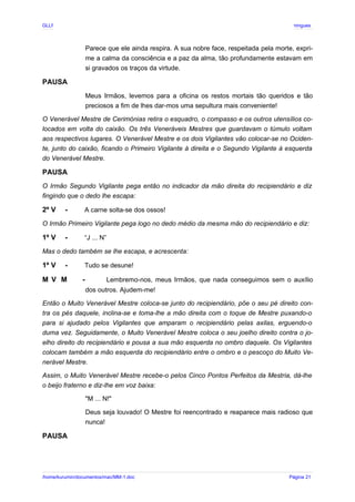 GLLP / GLRP R∴ L∴ Mestre Afonso Domingues
Parece que ele ainda respira. A sua nobre face, respeitada pela morte, expri-
me a calma da consciência e a paz da alma, tão profundamente estavam em
si gravados os traços da virtude.
PAUSA
Meus Irmãos, levemos para a oficina os restos mortais tão queridos e tão
preciosos a fim de lhes dar-mos uma sepultura mais conveniente!
O Venerável Mestre de Cerimónias retira o esquadro, o compasso e os outros utensílios co-
locados em volta do caixão. Os três Veneráveis Mestres que guardavam o túmulo voltam
aos respectivos lugares. O Venerável Mestre e os dois Vigilantes vão colocar-se no Ociden-
te, junto do caixão, ficando o Primeiro Vigilante à direita e o Segundo Vigilante à esquerda
do Venerável Mestre.
PAUSA
O Irmão Segundo Vigilante pega então no indicador da mão direita do recipiendário e diz
fingindo que o dedo lhe escapa:
2º V - A carne solta-se dos ossos!
O Irmão Primeiro Vigilante pega logo no dedo médio da mesma mão do recipiendário e diz:
1º V - “J ... N”
Mas o dedo também se lhe escapa, e acrescenta:
1º V - Tudo se desune!
M V M - Lembremo-nos, meus Irmãos, que nada conseguimos sem o auxílio
dos outros. Ajudem-me!
Então o Muito Venerável Mestre coloca-se junto do recipiendário, põe o seu pé direito con-
tra os pés daquele, inclina-se e toma-lhe a mão direita com o toque de Mestre puxando-o
para si ajudado pelos Vigilantes que amparam o recipiendário pelas axilas, erguendo-o
duma vez. Seguidamente, o Muito Venerável Mestre coloca o seu joelho direito contra o jo-
elho direito do recipiendário e pousa a sua mão esquerda no ombro daquele. Os Vigilantes
colocam também a mão esquerda do recipiendário entre o ombro e o pescoço do Muito Ve-
nerável Mestre.
Assim, o Muito Venerável Mestre recebe-o pelos Cinco Pontos Perfeitos da Mestria, dá-lhe
o beijo fraterno e diz-lhe em voz baixa:
"M ... N!"
Deus seja louvado! O Mestre foi reencontrado e reaparece mais radioso que
nunca!
PAUSA
/home/kurumin/documentos/mac/MM-1.doc Página 21
 