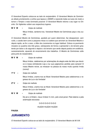GLLP / GLRP R∴ L∴ Mestre Afonso Domingues
O Venerável Experto coloca-se ao lado do recipiendário. O Venerável Mestre de Cerimóni-
as afasta prontamente a cortina que tapava o DEBIR e reacende todas as luzes de modo a
tornar o Templo o mais iluminado possível. O Venerável Mestre retoma o seu lugar no Ori-
ente. Os Vigilantes voltam aos respectivos lugares.
M V M - Golpe de malhete
Meus Irmãos, sentemo-nos. Venerável Mestre de Cerimónias peço o teu au-
xilio.
O Venerável Mestre de Cerimónias, ajudado por quem determinar, faz desaparecer, sem
ruído, o caixão bem como a pequena mesa e a cadeira que serviram ao Venerável Mestre e
depois repõe, se for o caso, o Altar dos Juramentos no lugar habitual. Coloca no pavimento
mosaico os quadros dos três graus, sobrepostos de forma a apresentar o do terceiro grau
tendo por baixo o do segundo e depois o do terceiro que serão depois postos em evidência,
sucessivamente, aquando do encerramento dos trabalhos. O Mestre de Cerimónias volta
para junto do recipiendário.
M V M - Golpe de malhete
Meus Irmãos, celebremos por aclamações de alegria este dia feliz que devol-
ve à nossa entristecida Loja a luz que julgávamos perdida para sempre! O
nosso Mestre revive, ao renascer na pessoa do nosso muito querido Irmão
(nome)!
1º V - Golpe de malhete
Meus Irmãos, unamo-nos ao Muito Venerável Mestre para celebrarmos o re-
gresso da Luz e da Verdade!
2º V - Golpe de malhete
Meus Irmãos, unamo-nos ao Muito Venerável Mestre para celebrarmos o re-
gresso da Luz e da Verdade!
M V M - Golpe de malhete
De pé e à Ordem, meus Irmãos! A mim, pelo sinal penal. Pela bateria e pela
aclamação escocesa:
O-O-O O-O-O O-O-O
HUZZA! HUZZA! HUZZA!
PAUSA
JURAMENTO
O Venerável Experto coloca-se ao lado do recipiendário. O Venerável Mestre de M.V.M.
/home/kurumin/documentos/mac/MM-1.doc Página 22
 