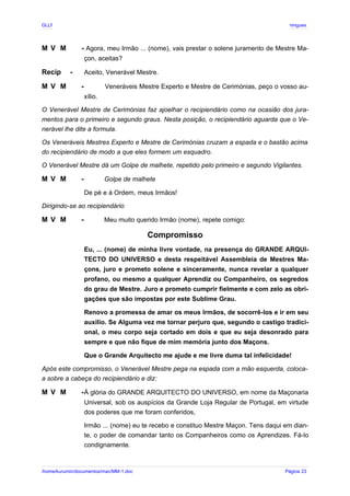 GLLP / GLRP R∴ L∴ Mestre Afonso Domingues
M V M - Agora, meu Irmão ... (nome), vais prestar o solene juramento de Mestre Ma-
çon, aceitas?
Recip - Aceito, Venerável Mestre.
M V M - Veneráveis Mestre Experto e Mestre de Cerimónias, peço o vosso au-
xílio.
O Venerável Mestre de Cerimónias faz ajoelhar o recipiendário como na ocasião dos jura-
mentos para o primeiro e segundo graus. Nesta posição, o recipiendário aguarda que o Ve-
nerável lhe dite a formula.
Os Veneráveis Mestres Experto e Mestre de Cerimónias cruzam a espada e o bastão acima
do recipiendário de modo a que eles formem um esquadro.
O Venerável Mestre dá um Golpe de malhete, repetido pelo primeiro e segundo Vigilantes.
M V M - Golpe de malhete
De pé e à Ordem, meus Irmãos!
Dirigindo-se ao recipiendário
M V M - Meu muito querido Irmão (nome), repete comigo:
Compromisso
Eu, ... (nome) de minha livre vontade, na presença do GRANDE ARQUI-
TECTO DO UNIVERSO e desta respeitável Assembleia de Mestres Ma-
çons, juro e prometo solene e sinceramente, nunca revelar a qualquer
profano, ou mesmo a qualquer Aprendiz ou Companheiro, os segredos
do grau de Mestre. Juro e prometo cumprir fielmente e com zelo as obri-
gações que são impostas por este Sublime Grau.
Renovo a promessa de amar os meus Irmãos, de socorrê-los e ir em seu
auxilio. Se Alguma vez me tornar perjuro que, segundo o castigo tradici-
onal, o meu corpo seja cortado em dois e que eu seja desonrado para
sempre e que não fique de mim memória junto dos Maçons.
Que o Grande Arquitecto me ajude e me livre duma tal infelicidade!
Após este compromisso, o Venerável Mestre pega na espada com a mão esquerda, coloca-
a sobre a cabeça do recipiendário e diz:
M V M -À glória do GRANDE ARQUITECTO DO UNIVERSO, em nome da Maçonaria
Universal, sob os auspícios da Grande Loja Regular de Portugal, em virtude
dos poderes que me foram conferidos,
Irmão ... (nome) eu te recebo e constituo Mestre Maçon. Tens daqui em dian-
te, o poder de comandar tanto os Companheiros como os Aprendizes. Fá-lo
condignamente.
/home/kurumin/documentos/mac/MM-1.doc Página 23
 