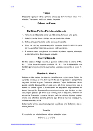 GLLP / GLRP R∴ L∴ Mestre Afonso Domingues
Toque
Pressiona o polegar sobre a primeira falange do dedo médio do Irmão reco-
nhecido. Trata-se do pedido da palavra de passe.
Palavra de Passe
T ...
Os Cinco Pontos Perfeitos da Mestria
1. Toma-me a mão direita com a tua mão direita, formando uma garra.
2. Coloca o teu pé direito contra o meu pé direito pelo interior.
3. Coloca o teu joelho direito contra o meu joelho direito.
4. Cada um coloca a sua mão esquerda no ombro direito do outro, da parte
de trás, para ficarmos mais apertados e abraçamo-nos.
5. É somente nesta posição que se comunica a palavra sagrada, silabando-
a alternativamente de um ouvido ao outro.
Palavra Sagrada
No Rito Escocês Antigo e Aceite, a que nós pertencemos, a palavra é "M∴
B ". Outros Ritos empregam a palavra "M B " que é conveniente fixar
∴ ∴ ∴
também para reconhecimento eventual de Mestres pertencentes a esses Ri-
tos.
Marcha do Mestre
Dão-se os três passos de Aprendiz; seguidamente pomo-nos de Ordem de
Aprendiz e executa o sinal. Em seguida faz os dois passos de companheiro
seguidos do sinal de grau. Finalmente, põe-se à Ordem de Mestre e dá um
passo à direita, descrevendo um arco com o pé direito obliquamente para a
frente e à direita e junta o pé esquerdo, em esquadria; seguidamente um
passo à esquerda, descrevendo uma curva como se para transpor um cai-
xão; depois passa o pé direito que vamos juntar ao esquerdo, também em
esquadria; finalmente, coloca-se de novo na linha mediana, levando obliqua-
mente para a frente e à direita, primeiro o pé direito e depois o pé esquerdo,
unindo-os em esquadria.
Esta marcha termina-se pelo sinal penal, seguido do sinal de horror e da ex-
clamação ritual.
Bateria
É constituída por três batidas de palmas feitas três vezes.
O-O-O O-O-O O-O-O
/home/kurumin/documentos/mac/MM-1.doc Página 25
 