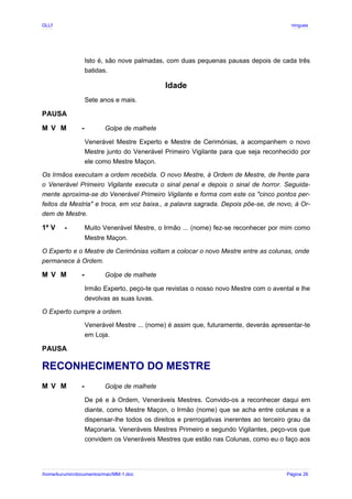 GLLP / GLRP R∴ L∴ Mestre Afonso Domingues
Isto é, são nove palmadas, com duas pequenas pausas depois de cada três
batidas.
Idade
Sete anos e mais.
PAUSA
M V M - Golpe de malhete
Venerável Mestre Experto e Mestre de Cerimónias, a acompanhem o novo
Mestre junto do Venerável Primeiro Vigilante para que seja reconhecido por
ele como Mestre Maçon.
Os Irmãos executam a ordem recebida. O novo Mestre, à Ordem de Mestre, de frente para
o Venerável Primeiro Vigilante executa o sinal penal e depois o sinal de horror. Seguida-
mente aproxima-se do Venerável Primeiro Vigilante e forma com este os "cinco pontos per-
feitos da Mestria" e troca, em voz baixa., a palavra sagrada. Depois põe-se, de novo, à Or-
dem de Mestre.
1º V - Muito Venerável Mestre, o Irmão ... (nome) fez-se reconhecer por mim como
Mestre Maçon.
O Experto e o Mestre de Cerimónias voltam a colocar o novo Mestre entre as colunas, onde
permanece à Ordem.
M V M - Golpe de malhete
Irmão Experto, peço-te que revistas o nosso novo Mestre com o avental e lhe
devolvas as suas luvas.
O Experto cumpre a ordem.
Venerável Mestre ... (nome) é assim que, futuramente, deverás apresentar-te
em Loja.
PAUSA
RECONHECIMENTO DO MESTRE
M V M - Golpe de malhete
De pé e à Ordem, Veneráveis Mestres. Convido-os a reconhecer daqui em
diante, como Mestre Maçon, o Irmão (nome) que se acha entre colunas e a
dispensar-lhe todos os direitos e prerrogativas inerentes ao terceiro grau da
Maçonaria. Veneráveis Mestres Primeiro e segundo Vigilantes, peço-vos que
convidem os Veneráveis Mestres que estão nas Colunas, como eu o faço aos
/home/kurumin/documentos/mac/MM-1.doc Página 26
 