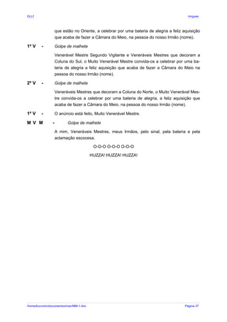 GLLP / GLRP R∴ L∴ Mestre Afonso Domingues
que estão no Oriente, a celebrar por uma bateria de alegria a feliz aquisição
que acaba de fazer a Câmara do Meio, na pessoa do nosso Irmão (nome).
1º V - Golpe de malhete
Venerável Mestre Segundo Vigilante e Veneráveis Mestres que decoram a
Coluna do Sul, o Muito Venerável Mestre convida-os a celebrar por uma ba-
teria de alegria a feliz aquisição que acaba de fazer a Câmara do Meio na
pessoa do nosso Irmão (nome).
2º V - Golpe de malhete
Veneráveis Mestres que decoram a Coluna do Norte, o Muito Venerável Mes-
tre convida-os a celebrar por uma bateria de alegria, a feliz aquisição que
acaba de fazer a Câmara do Meio, na pessoa do nosso Irmão (nome).
1º V - O anúncio está feito, Muito Venerável Mestre.
M V M - Golpe de malhete
A mim, Veneráveis Mestres, meus Irmãos, pelo sinal, pela bateria e pela
aclamação escocesa.
O-O-O O-O-O O-O-O
HUZZA! HUZZA! HUZZA!
/home/kurumin/documentos/mac/MM-1.doc Página 27
 