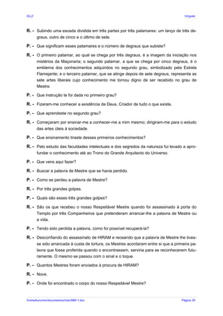 GLLP / GLRP R∴ L∴ Mestre Afonso Domingues
R. - Subindo uma escada dividida em três partes por três patamares: um lanço de três de-
graus, outro de cinco e o último de sete.
P. - Que significam esses patamares e o número de degraus que subiste?
R. - O primeiro patamar, ao qual se chega por três degraus, é a imagem da iniciação nos
mistérios da Maçonaria; o segundo patamar, a que se chega por cinco degraus, é o
emblema dos conhecimentos adquiridos no segundo grau, simbolizado pela Estrela
Flamejante; e o terceiro patamar, que se atinge depois de sete degraus, representa as
sete artes liberais cujo conhecimento me tornou digno de ser recebido no grau de
Mestre.
P. - Que instrução te foi dada no primeiro grau?
R. - Fizeram-me conhecer a existência de Deus, Criador de tudo o que existe.
P. - Que aprendeste no segundo grau?
R. - Começaram por ensinar-me a conhecer-me a mim mesmo; dirigiram-me para o estudo
das artes úteis à sociedade.
P. - Que ensinamento tiraste desses primeiros conhecimentos?
R. - Pelo estudo das faculdades intelectuais e dos segredos da natureza fui levado a apro-
fundar o conhecimento até ao Trono do Grande Arquitecto do Universo.
P. - Que vens aqui fazer?
R. - Buscar a palavra de Mestre que se havia perdido.
P. - Como se perdeu a palavra de Mestre?
R. - Por três grandes golpes.
P. - Quais são esses três grandes golpes?
R. - São os que recebeu o nosso Respeitável Mestre quando foi assassinado à porta do
Templo por três Companheiros que pretenderam arrancar-lhe a palavra de Mestre ou
a vida.
P. - Tendo sido perdida a palavra, como foi possível recuperá-la?
R. - Desconfiando do assassinato de HIRAM e receando que a palavra de Mestre lhe tives-
se sido arrancada à custa de tortura, os Mestres acordaram entre si que a primeira pa-
lavra que fosse proferida quando o encontrassem, serviria para se reconhecerem futu-
ramente. O mesmo se passou com o sinal e o toque.
P. - Quantos Mestres foram enviados à procura de HIRAM?
R. - Nove.
P. - Onde foi encontrado o corpo do nosso Respeitável Mestre?
/home/kurumin/documentos/mac/MM-1.doc Página 29
 