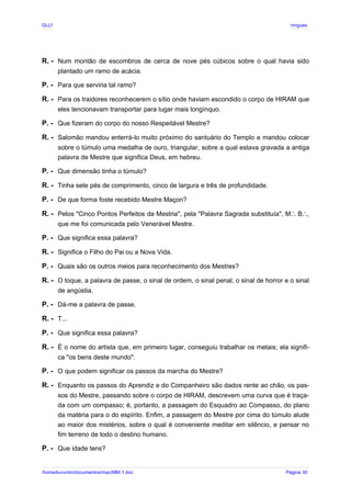 GLLP / GLRP R∴ L∴ Mestre Afonso Domingues
R. - Num montão de escombros de cerca de nove pés cúbicos sobre o qual havia sido
plantado um ramo de acácia.
P. - Para que serviria tal ramo?
R. - Para os traidores reconhecerem o sítio onde haviam escondido o corpo de HIRAM que
eles tencionavam transportar para lugar mais longínquo.
P. - Que fizeram do corpo do nosso Respeitável Mestre?
R. - Salomão mandou enterrá-lo muito próximo do santuário do Templo e mandou colocar
sobre o túmulo uma medalha de ouro, triangular, sobre a qual estava gravada a antiga
palavra de Mestre que significa Deus, em hebreu.
P. - Que dimensão tinha o túmulo?
R. - Tinha sete pés de comprimento, cinco de largura e três de profundidade.
P. - De que forma foste recebido Mestre Maçon?
R. - Pelos "Cinco Pontos Perfeitos da Mestria", pela "Palavra Sagrada substituía", M B ,
∴ ∴
que me foi comunicada pelo Venerável Mestre.
P. - Que significa essa palavra?
R. - Significa o Filho do Pai ou a Nova Vida.
P. - Quais são os outros meios para reconhecimento dos Mestres?
R. - O toque, a palavra de passe, o sinal de ordem, o sinal penal, o sinal de horror e o sinal
de angústia.
P. - Dá-me a palavra de passe.
R. - T...
P. - Que significa essa palavra?
R. - É o nome do artista que, em primeiro lugar, conseguiu trabalhar os metais; ela signifi-
ca "os bens deste mundo".
P. - O que podem significar os passos da marcha do Mestre?
R. - Enquanto os passos do Aprendiz e do Companheiro são dados rente ao chão, os pas-
sos do Mestre, passando sobre o corpo de HIRAM, descrevem uma curva que é traça-
da com um compasso; é, portanto, a passagem do Esquadro ao Compasso, do plano
da matéria para o do espírito. Enfim, a passagem do Mestre por cima do túmulo alude
ao maior dos mistérios, sobre o qual é conveniente meditar em silêncio, e pensar no
fim terreno de todo o destino humano.
P. - Que idade tens?
/home/kurumin/documentos/mac/MM-1.doc Página 30
 