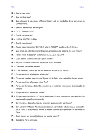 GLLP / GLRP R∴ L∴ Mestre Afonso Domingues
R. - Sete anos e mais.
P. - Que significa isso?
R. - Que, chegado à sabedoria, o Mestre Maçon está em condições de se aproximar do
Conhecimento.
P. - Executa a bateria do terceiro grau.
R. - O-O-O O-O-O O-O-O
P. - Qual é a aclamação?
R. - HUZZA! HUZZA! HUZZA!
P. - Qual é o significado?
R. - Aquela palavra significa: "ESTA É A MINHA FORÇA": alusão ao G A D U .
∴ ∴ ∴ ∴
P. - Que farias, se estando em grande perigo, precisasses do socorro dos teus Irmãos?
R. - Faria o "sinal de socorro", exclamando: A M O F D V !
∴ ∴ ∴ ∴ ∴ ∴
P. - Quais são os sustentáculos da Loja de Mestre?
R. - São três colunetas chamadas Sabedoria, Força e Beleza.
P. - Quem lhes deu esses nomes?
R. - O Rei Salomão, Hiram, Rei de Tiro e HIRAM arquitecto do Templo.
P. - Porque se atribui a Sabedoria a Salomão?
R. - Porque ele recebeu esse dom de Deus e foi, de facto, o rei mais sábio do seu tempo.
P. - Porque se atribui a Força ao rei de Tiro?
R. - Porque ele forneceu a Salomão a madeira e os materiais necessários à construção do
Templo.
P. - Porque se atribui a Beleza a HIRAM?
R. - Porque, como Arquitecto do Templo, ele criava todos os ornamentos que deveriam de-
corar aquele magnifico monumento.
P. - Os três nomes das colunetas não encerram qualquer outro significado?
R. - Sim, Venerável Mestre. As colunas simbolizam a divindade; a Sabedoria, a sua essên-
cia; a Força, a sua potência infinita; a Beleza exprime quão perfeitas são as obras de
Deus.
P. - Quais devem ser as qualidades de um Mestre Maçon?
R. - Sabedoria, Força e Beleza.
/home/kurumin/documentos/mac/MM-1.doc Página 31
 