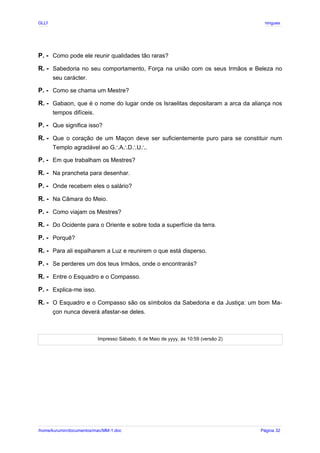 GLLP / GLRP R∴ L∴ Mestre Afonso Domingues
P. - Como pode ele reunir qualidades tão raras?
R. - Sabedoria no seu comportamento, Força na união com os seus Irmãos e Beleza no
seu carácter.
P. - Como se chama um Mestre?
R. - Gabaon, que é o nome do lugar onde os Israelitas depositaram a arca da aliança nos
tempos difíceis.
P. - Que significa isso?
R. - Que o coração de um Maçon deve ser suficientemente puro para se constituir num
Templo agradável ao G A D U .
∴ ∴ ∴ ∴
P. - Em que trabalham os Mestres?
R. - Na prancheta para desenhar.
P. - Onde recebem eles o salário?
R. - Na Câmara do Meio.
P. - Como viajam os Mestres?
R. - Do Ocidente para o Oriente e sobre toda a superfície da terra.
P. - Porquê?
R. - Para ali espalharem a Luz e reunirem o que está disperso.
P. - Se perderes um dos teus Irmãos, onde o encontrarás?
R. - Entre o Esquadro e o Compasso.
P. - Explica-me isso.
R. - O Esquadro e o Compasso são os símbolos da Sabedoria e da Justiça: um bom Ma-
çon nunca deverá afastar-se deles.
Impresso Sábado, 6 de Maio de yyyy, ás 10:59 (versão 2)
/home/kurumin/documentos/mac/MM-1.doc Página 32
 