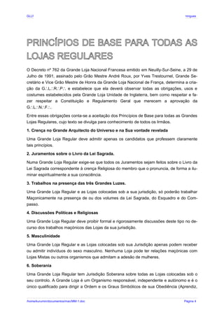 GLLP / GLRP R∴ L∴ Mestre Afonso Domingues
PRINCÍPIOS DE BASE PARA TODAS AS
LOJAS REGULARES
O Decreto nº 762 da Grande Loja Nacional Francesa emitido em Neuilly-Sur-Seine, a 29 de
Julho de 1991, assinado pelo Grão Mestre André Roux, por Yves Trestournel, Grande Se-
cretário e Vice Grão Mestre de Honra da Grande Loja Nacional de França, determina a cria-
ção da G L R P e estabelece que ela deverá observar todas as obrigações, usos e
∴ ∴ ∴ ∴
costumes estabelecidos pela Grande Loja Unidade de Inglaterra, bem como respeitar e fa-
zer respeitar a Constituição e Regulamento Geral que merecem a aprovação da
G L N F .
∴ ∴ ∴ ∴
Entre essas obrigações conta-se a aceitação dos Princípios de Base para todas as Grandes
Lojas Regulares, cujo texto se divulga para conhecimento de todos os Irmãos.
1. Crença no Grande Arquitecto do Universo e na Sua vontade revelada
Uma Grande Loja Regular deve admitir apenas os candidatos que professem claramente
tais princípios.
2. Juramentos sobre o Livro da Lei Sagrada.
Numa Grande Loja Regular exige-se que todos os Juramentos sejam feitos sobre o Livro da
Lei Sagrada correspondente à crença Religiosa do membro que o pronuncia, de forma a ilu-
minar espiritualmente a sua consciência.
3. Trabalhos na presença das três Grandes Luzes.
Uma Grande Loja Regular e as Lojas colocadas sob a sua jurisdição, só poderão trabalhar
Maçonicamente na presença de ou dos volumes da Lei Sagrada, do Esquadro e do Com-
passo.
4. Discussões Políticas e Religiosas
Uma Grande Loja Regular deve proibir formal e rigorosamente discussões deste tipo no de-
curso dos trabalhos maçónicos das Lojas da sua jurisdição.
5. Masculinidade
Uma Grande Loja Regular e as Lojas colocadas sob sua Jurisdição apenas podem receber
ou admitir indivíduos do sexo masculino. Nenhuma Loja pode ter relações maçónicas com
Lojas Mistas ou outros organismos que admitam a adesão de mulheres.
6. Soberania
Uma Grande Loja Regular tem Jurisdição Soberana sobre todas as Lojas colocadas sob o
seu controlo. A Grande Loja é um Organismo responsável, independente e autónomo e é o
único qualificado para dirigir a Ordem e os Graus Simbólicos de sua Obediência (Aprendiz,
/home/kurumin/documentos/mac/MM-1.doc Página 4
 