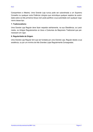 GLLP / GLRP R∴ L∴ Mestre Afonso Domingues
Companheiro e Mestre). Uma Grande Loja nunca pode ser subordinada a um Supremo
Conselho ou qualquer outra Potência Litúrgica que reivindique qualquer espécie de autori-
dade sobre os três primeiros Graus nem pode partilhar a sua autoridade com qualquer orga-
nismo desse tipo.
7. Tradicionalismo
Uma Grande Loja Regular deve fazer respeitar estritamente, na sua Obediência, os Land-
marks, os Antigos Regulamentos os Usos e Costumes da Maçonaria Tradicional que per-
manecem em vigor.
8. Regularidade de Origem
Uma Grande Loja Regular tem que ser fundada por uma Grande Loja, Regular desde a sua
existência, ou por um mínimo de três Grandes Lojas Regularmente Consagradas.
/home/kurumin/documentos/mac/MM-1.doc Página 5
 