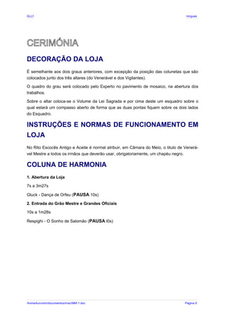 GLLP / GLRP R∴ L∴ Mestre Afonso Domingues
CERIMÓNIA
DECORAÇÃO DA LOJA
É semelhante aos dois graus anteriores, com excepção da posição das colunetas que são
colocados junto dos três altares (do Venerável e dos Vigilantes).
O quadro do grau será colocado pelo Experto no pavimento de mosaico, na abertura dos
trabalhos.
Sobre o altar coloca-se o Volume da Lei Sagrada e por cima deste um esquadro sobre o
qual estará um compasso aberto de forma que as duas pontas fiquem sobre os dois lados
do Esquadro.
INSTRUÇÕES E NORMAS DE FUNCIONAMENTO EM
LOJA
No Rito Escocês Antigo e Aceite é normal atribuir, em Câmara do Meio, o titulo de Venerá-
vel Mestre a todos os irmãos que deverão usar, obrigatoriamente, um chapéu negro.
COLUNA DE HARMONIA
1. Abertura da Loja
7s a 3m27s
Gluck - Dança de Orfeu (PAUSA 10s)
2. Entrada do Grão Mestre e Grandes Oficiais
10s a 1m28s
Respighi - O Sonho de Salomão (PAUSA l0s)
/home/kurumin/documentos/mac/MM-1.doc Página 6
 