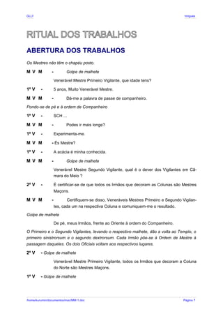 GLLP / GLRP R∴ L∴ Mestre Afonso Domingues
RITUAL DOS TRABALHOS
ABERTURA DOS TRABALHOS
Os Mestres não têm o chapéu posto.
M V M - Golpe de malhete
Venerável Mestre Primeiro Vigilante, que idade tens?
1º V - 5 anos, Muito Venerável Mestre.
M V M - Dá-me a palavra de passe de companheiro.
Pondo-se de pé e à ordem de Companheiro
1º V - SCH ...
M V M - Podes ir mais longe?
1º V - Experimenta-me.
M V M - És Mestre?
1º V - A acácia é minha conhecida.
M V M - Golpe de malhete
Venerável Mestre Segundo Vigilante, qual é o dever dos Vigilantes em Câ-
mara do Meio ?
2º V - É certificar-se de que todos os Irmãos que decoram as Colunas são Mestres
Maçons.
M V M - Certifiquem-se disso, Veneráveis Mestres Primeiro e Segundo Vigilan-
tes, cada um na respectiva Coluna e comuniquem-me o resultado.
Golpe de malhete
De pé, meus Irmãos, frente ao Oriente à ordem do Companheiro.
O Primeiro e o Segundo Vigilantes, levando o respectivo malhete, dão a volta ao Templo, o
primeiro sinistrorsum e o segundo dextrorsum. Cada Irmão põe-se à Ordem de Mestre à
passagem daqueles. Os dois Oficiais voltam aos respectivos lugares.
2º V - Golpe de malhete
Venerável Mestre Primeiro Vigilante, todos os Irmãos que decoram a Coluna
do Norte são Mestres Maçons.
1º V - Golpe de malhete
/home/kurumin/documentos/mac/MM-1.doc Página 7
 