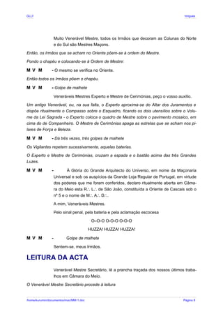 GLLP / GLRP R∴ L∴ Mestre Afonso Domingues
Muito Venerável Mestre, todos os Irmãos que decoram as Colunas do Norte
e do Sul são Mestres Maçons.
Então, os Irmãos que se acham no Oriente põem-se à ordem do Mestre.
Pondo o chapéu e colocando-se à Ordem de Mestre:
M V M - O mesmo se verifica no Oriente.
Então todos os Irmãos põem o chapéu.
M V M - Golpe de malhete
Veneráveis Mestres Experto e Mestre de Cerimónias, peço o vosso auxílio.
Um antigo Venerável, ou, na sua falta, o Experto aproxima-se do Altar dos Juramentos e
dispõe ritualmente o Compasso sobre o Esquadro, ficando os dois utensílios sobre o Volu-
me da Lei Sagrada - o Experto coloca o quadro de Mestre sobre o pavimento mosaico, em
cima do de Companheiro. O Mestre de Cerimónias apaga as estrelas que se acham nos pi-
lares de Força e Beleza.
M V M - Dá três vezes, três golpes de malhete
Os Vigilantes repetem sucessivamente, aquelas baterias.
O Experto e Mestre de Cerimónias, cruzam a espada e o bastão acima das três Grandes
Luzes.
M V M - À Glória do Grande Arquitecto do Universo, em nome da Maçonaria
Universal e sob os auspícios da Grande Loja Regular de Portugal, em virtude
dos poderes que me foram conferidos, declaro ritualmente aberta em Câma-
ra do Meio esta R L de São João, constituída a Oriente de Cascais sob o
∴ ∴
nº 5 e o nome de M A D .
∴ ∴ ∴
A mim, Veneráveis Mestres.
Pelo sinal penal, pela bateria e pela aclamação escocesa
O–O-O O-O-O O-O-O
HUZZA! HUZZA! HUZZA!
M V M - Golpe de malhete
Sentem-se, meus Irmãos.
LEITURA DA ACTA
Venerável Mestre Secretário, lê a prancha traçada dos nossos últimos traba-
lhos em Câmara do Meio.
O Venerável Mestre Secretário procede à leitura
/home/kurumin/documentos/mac/MM-1.doc Página 8
 