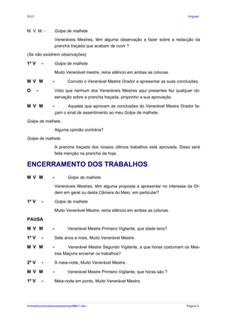 GLLP / GLRP R∴ L∴ Mestre Afonso Domingues
M. V. M. - Golpe de malhete
Veneráveis Mestres, têm alguma observação a fazer sobre a redacção da
prancha traçada que acabam de ouvir ?
(Se não existirem observações)
1º V - Golpe de malhete
Muito Venerável mestre, reina silêncio em ambas as colunas.
M V M - Convido o Venerável Mestre Orador a apresentar as suas conclusões.
O - Visto que nenhum dos Veneráveis Mestres aqui presentes fez qualquer ob-
servação sobre a prancha traçada, proponho a sua aprovação.
M V M - Aqueles que aprovam as conclusões do Venerável Mestre Orador fa-
çam o sinal de assentimento ao meu Golpe de malhete.
Golpe de malhete .
Alguma opinião contrária?
Golpe de malhete.
A prancha traçada dos nossos últimos trabalhos está aprovada. Disso será
feita menção na prancha de hoje.
ENCERRAMENTO DOS TRABALHOS
M V M - Golpe de malhete
Veneráveis Mestres, têm alguma proposta a apresentar no interesse da Or-
dem em geral ou desta Câmara do Meio, em particular?
1º V - Golpe de malhete
Muito Venerável Mestre, reina silêncio em ambas as colunas.
PAUSA
M V M - Venerável Mestre Primeiro Vigilante, que idade tens?
1º V - Sete anos e mais, Muito Venerável Mestre.
M V M - Venerável Mestre Segundo Vigilante, a que horas costumam os Mes-
tres Maçons encerrar os trabalhos?
2º V - À meia-noite, Muito Venerável Mestre.
M V M - Venerável Mestre Primeiro Vigilante, que horas são ?
1º V - Meia-noite em ponto, Muito Venerável Mestre.
/home/kurumin/documentos/mac/MM-1.doc Página 9
 